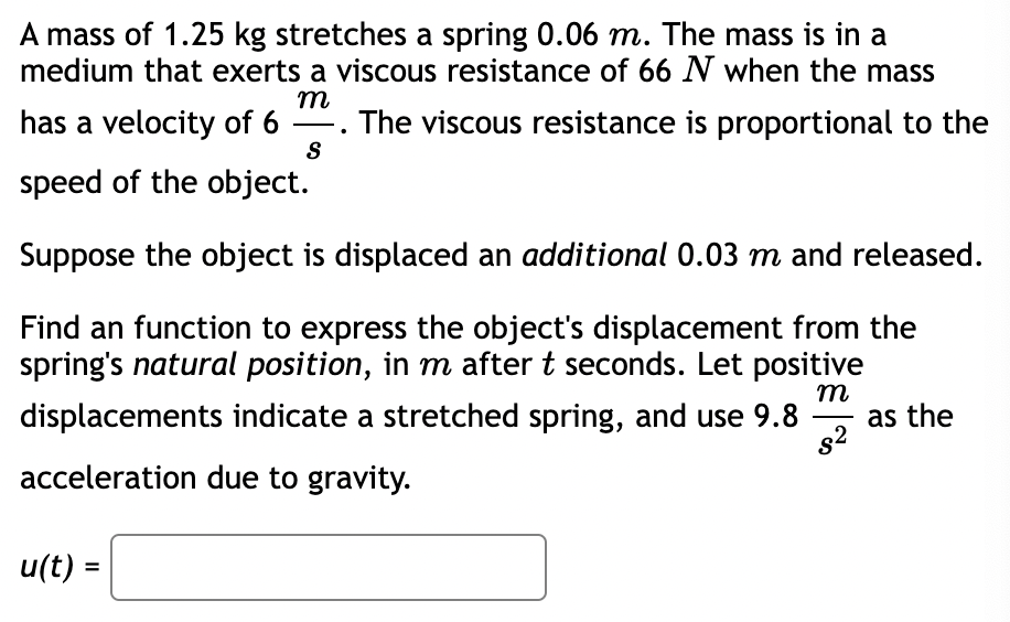 A mass of 1.25 kg stretches a spring 0.06 m. The mass is in a
medium that exerts a viscous resistance of 66 N when the mass
m
has a velocity of 6 . The viscous resistance is proportional to the
-
S
speed of the object.
Suppose the object is displaced an additional 0.03 m and released.
Find an function to express the object's displacement from the
spring's natural position, in m after t seconds. Let positive
m
as the
s2
displacements indicate a stretched spring, and use 9.8
acceleration due to gravity.
u(t) =
%3D
