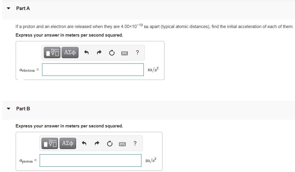 Part A
If a proton and an electron are released when they are 4.00x1010 m apart (typical atomic distances), find the initial acceleration of each of them.
Express your answer in meters per second squared.
Bν ΑΣφ
delectron =
m/s?
Part B
Express your answer in meters per second squared.
?
aproton =
m/s?
