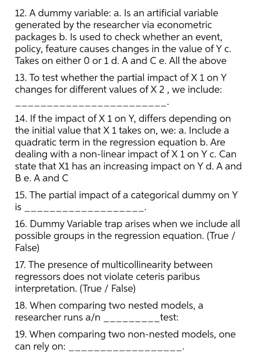 12. A dummy variable: a. Is an artificial variable
generated by the researcher via econometric
packages b. Is used to check whether an event,
policy, feature causes changes in the value of Y c.
Takes on either 0 or 1 d. A and Ce. All the above
13. To test whether the partial impact of X 1 on Y
changes for different values of X 2, we include:
14. If the impact of X 1 on Y, differs depending on
the initial value that X 1 takes on, we: a. Include a
quadratic term in the regression equation b. Are
dealing with a non-linear impact of X 1 on Y c. Can
state that X1 has an increasing impact on Y d. A and
Вe. А and C
15. The partial impact of a categorical dummy on Y
is
16. Dummy Variable trap arises when we include all
possible groups in the regression equation. (True /
False)
17. The presence of multicollinearity between
regressors does not violate ceteris paribus
interpretation. (True / False)
18. When comparing two nested models, a
researcher runs a/n
test:
19. When comparing two non-nested models, one
can rely on:
