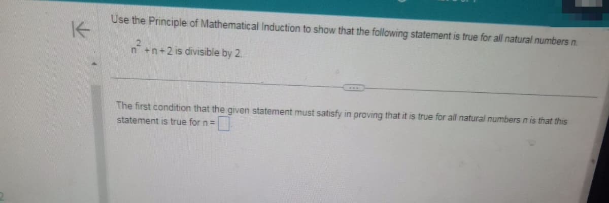 K
Use the Principle of Mathematical Induction to show that the following statement is true for all natural numbers n.
n² +n+2 is divisible by 2.
The first condition that the given statement must satisfy in proving that it is true for all natural numbers n is that this
statement is true for n =