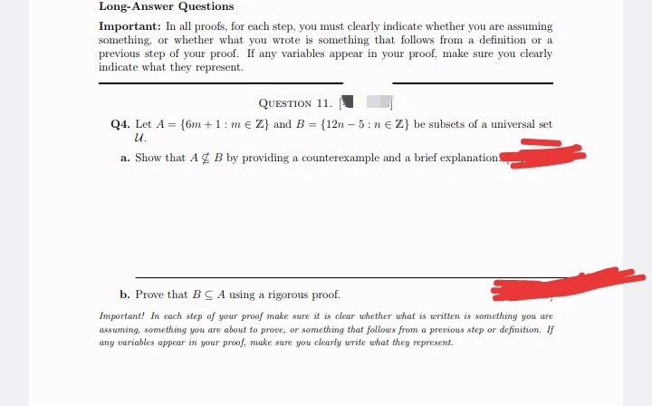 Long-Answer Questions
Important: In all proofs, for each step, you must clearly indicate whether you are assuming
something, or whether what you wrote is something that follows from a definition or a
previous step of your proof. If any variables appear in your proof, make sure you clearly
indicate what they represent.
QUESTION 11.
Q4. Let A = {6m + 1: m € Z} and B = {12n-5: ne Z} be subsets of a universal set
U.
a. Show that A B by providing a counterexample and a brief explanation.
b. Prove that BCA using a rigorous proof.
Important! In each step of your proof make sure it is clear whether what is written is something you are
assuming, something you are about to prove, or something that follows from a previous step or definition. If
any variables appear in your proof, make sure you clearly write what they represent.