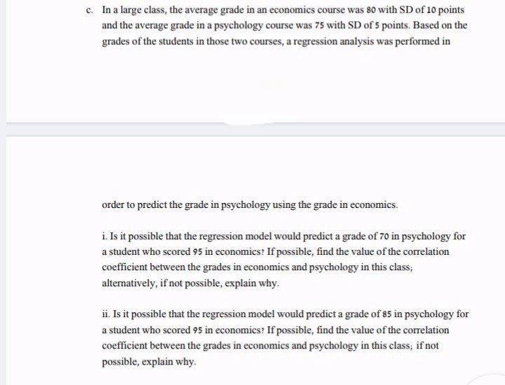 c. In a large class, the average grade in an economics course was 80 with SD of 10 points
and the average grade in a psychology course was 75 with SD of 5 points. Based on the
grades of the students in those two courses, a regression analysis was performed in
order to predict the grade in psychology using the grade in economics.
i. Is it possible that the regression model would predict a grade of 70 in psychology for
a student who scored 95 in economics? If possible, find the value of the correlation
coefficient between the grades in economics and psychology in this class;
alternatively, if not possible, explain why.
ii. Is it possible that the regression model would predict a grade of 85 in psychology for
a student who scored 95 in economics? If possible, find the value of the correlation
coefficient between the grades in economics and psychology in this class; if not
possible, explain why.