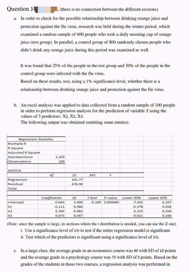 (there is no connection between the different sections)
Question 3
a. In order to check for the possible relationship between drinking orange juice and
protection against the flu virus, research was held during the winter period, which
examined a random sample of 600 people who took a daily morning cup of orange
juice (test group). In parallel, a control group of 800 randomly chosen people who
didn't drink any orange juice during this period was examined as well.
It was found that 25% of the people in the test group and 30% of the people in the
control group were infected with the flu virus.
Based on these results, test, using a 1% significance level, whether there is a
relationship between drinking orange juice and protection against the flu virus.
b. An excel analysis was applied to data collected from a random sample of 100 people
in order to preform regression analysis for the prediction of variable y using the
values of 3 predictors: X1, X2, X3.
The following output was obtained (omitting some entries).
Regression Statistics
Multiple R
R Square
Adjusted R Square
Standard Error
Observations
ANOVA
X1
X2
X3
Regression
Residual
Total
Intercept
df
2.229
100
Coefficients
-0.643
-0.111
0.395
0.073
SS
141.77
476.98
SE
3.400
0.084
0.082
0.047
MS
F
t Stat
P-value Lower 95%
-0.189 0.850485
-7.392
-0.278
0.233
-0.021
Upper 95%
6.107
0.056
0.558
0.166
(Note: since the sample is large, in sections where the t distribution is needed, you can use the Zone)
i. Use a significance level of 1% to test if the entire regression model is significant.
ii. Test which of the predictors is significant using a significance level of 1%.
c. In a large class, the average grade in an economics course was 80 with SD of 10 points
and the average grade in a psychology course was 75 with SD of 5 points. Based on the
grades of the students in those two courses, a regression analysis was performed in