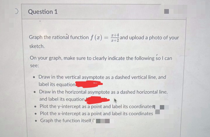 >
Question 1
Graph the rational function f(x) = and upload a photo of your
sketch.
On your graph, make sure to clearly indicate the following so I can
see:
• Draw in the vertical asymptote as a dashed vertical line, and
label its equation
• Draw in the horizontal asymptote as a dashed horizontal line,
and label its equation
• Plot the y-intercept as a point and label its coordinates
•
Plot the x-intercept as a point and label its coordinates
Graph the function itself (
●