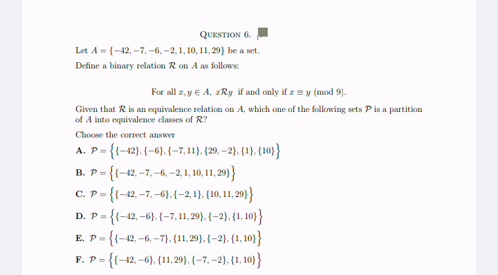 QUESTION 6.
Let A = {-42, -7, -6, -2, 1, 10, 11, 29} be a set.
Define a binary relation R on A as follows:
For all r, y € A, zRy if and only if x = y (mod 9).
Given that R is an equivalence relation on A, which one of the following sets P is a partition
of A into equivalence classes of R?
Choose the correct answer
= {{-42}, {-6}, {-7,11}, {29, -2}, {1}, {10}}
A. P =
B. P ={{-42, -7, -6, -2, 1, 10, 11,29}}
C. P ={{-42, -7,-6}, {-2,1}, {10, 11,29}}
D. P= = {{-42,-6}, {-7,11,29},{-2}, {1,10}}
E. P ={{-42, -6, -7), (11,29},{-2}, {1,10}}
F. P ={{-42,-6}, {11,29}, {-7, -2}, {1, 10}}