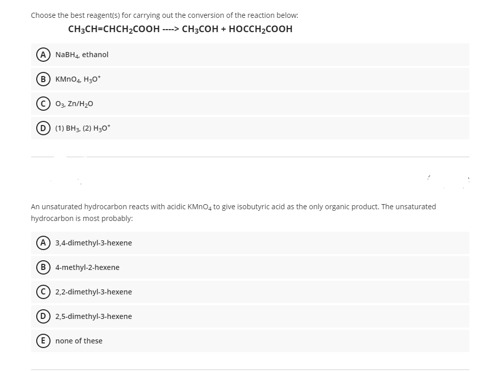 Choose the best reagent(s) for carrying out the conversion of the reaction below:
CH:CH-CHCH2Cоон ---» снзсон + носсн2coон
(A) NABH4, ethanol
B
KMNO4, H30*
с) 0з, Zn/H20
(D) (1) BНз, (2) Hзо*
An unsaturated hydrocarbon reacts with acidic KMNO4 to give isobutyric acid as the only organic product. The unsaturated
hydrocarbon is most probably:
A) 3,4-dimethyl-3-hexene
B) 4-methyl-2-hexene
c) 2,2-dimethyl-3-hexene
D) 2,5-dimethyl-3-hexene
E) none of these
