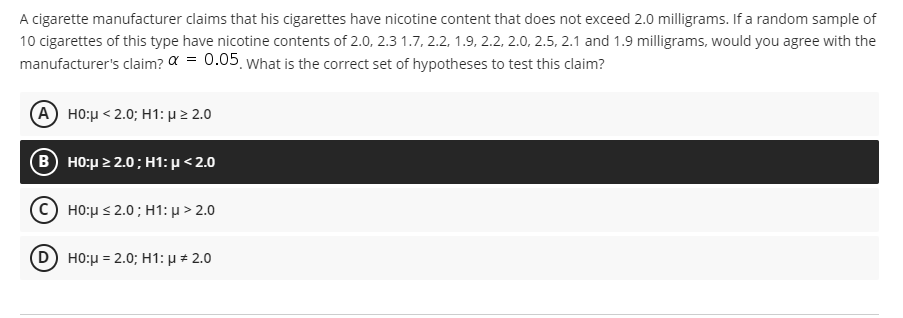 A cigarette manufacturer claims that his cigarettes have nicotine content that does not exceed 2.0 milligrams. If a random sample of
10 cigarettes of this type have nicotine contents of 2.0, 2.3 1.7, 2.2, 1.9, 2.2, 2.0, 2.5, 2.1 and 1.9 milligrams, would you agree with the
manufacturer's claim? a = 0.05 what is the correct set of hypotheses to test this claim?
A HO:µ < 2.0; H1: µ 2 2.0
B) H0μ2.0 ; H1: μ < 2.0
(C) H0:μs 2.0 ; H1: μ > 2.0
D) H0:μ= 2.0; H1: μ + 2.0
