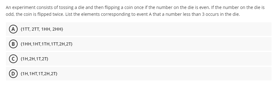 An experiment consists of tossing a die and then flipping a coin once if the number on the die is even. If the number on the die is
odd, the coin is flipped twice. List the elements corresponding to event A that a number less than 3 occurs in the die.
A) (1TT, 2TT, 1НН, 2Hн}
в) (1нн, 1НТ, 1Tн, 1TT,2H,2T}
{1H,2H,1T,2T}
D {1H,1HT,1T,2H,2T}
