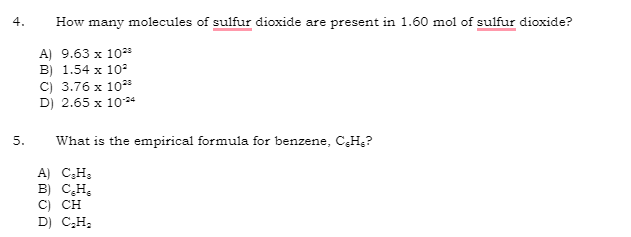 4.
5.
How many molecules of sulfur dioxide are present in 1.60 mol of sulfur dioxide?
A) 9.63 x 10²
B) 1.54 x 10²
C) 3.76 x 1028
D) 2.65 x 10-24
What is the empirical formula for benzene, C.H₂?
A) C₂H₂
B) C₂H₂
C) CH
D) C₂H₂