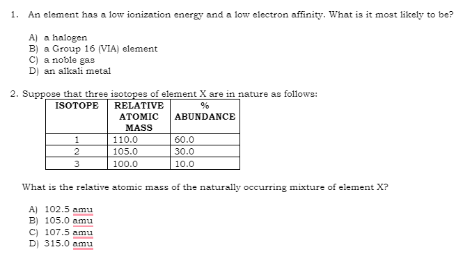 1. An element has a low ionization energy and a low electron affinity. What is it most likely to be?
A) a halogen
B) a Group 16 (VIA) element
C) a noble gas
D) an alkali metal
2. Suppose that three isotopes of element X are in nature as follows:
ISOTOPE
%
ABUNDANCE
1
2
3
RELATIVE
ATOMIC
MASS
110.0
105.0
100.0
60.0
30.0
10.0
What is the relative atomic mass of the naturally occurring mixture of element X?
A) 102.5 amu
B) 105.0 amu
C) 107.5 amu
D) 315.0 amu