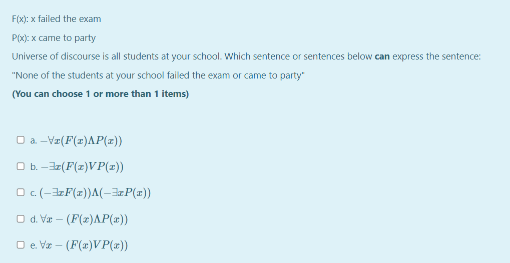 F(X): x failed the exam
P(x): x came to party
Universe of discourse is all students at your school. Which sentence or sentences below can express the sentence:
"None of the students at your school failed the exam or came to party"
(You can choose 1 or more than 1 items)
O a. –Væ(F(x)AP(x))
O b. –Ja(F(x)VP(x))
O c. (-J¤F(x))A(-3¤P(x))
Ο dV- (F(τ)ΛΡ(x)|
O e. Væ – (F(x)VP(x))
