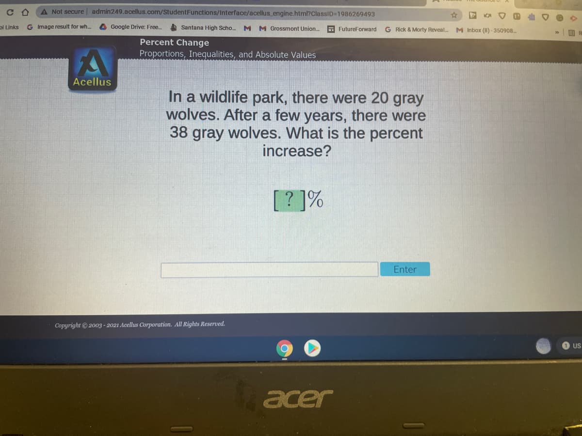 A Not secure admin249.acellus.com/StudentFunctions/Interface/acellus_engine.html?ClassID=D1986269493
ol Links
G Image result for wh.
A Google Drive: Free..
Santana High Scho. M M Grossmont Union. FutureForward
G Rick & Morty Reveal..
M Inbox (8) -350908
Percent Change
Proportions, Inequalities, and Absolute Values
Acellus
In a wildlife park, there were 20 gray
wolves. After a few years, there were
38 gray wolves. What is the percent
increase?
[? ]%
Enter
Copyright 2003 - 2021 Acellus Corporation. All Rights Reserved.
US
acer
