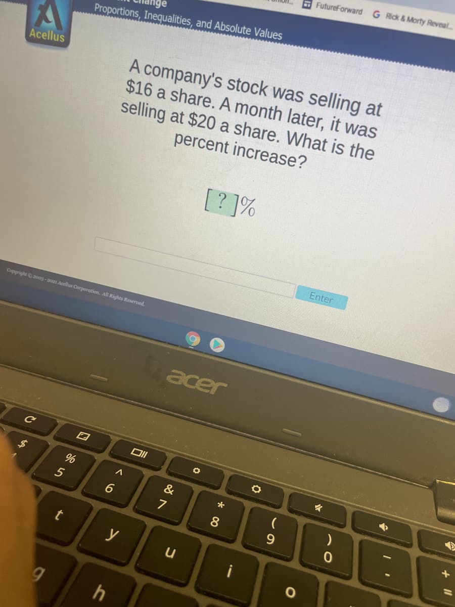 FutureForward G Rick&Morty Reveal
Proportions, Inequalities, and Absolute Values
A company's stock was selling at
$16 a share. A month later, it was
selling at $20 a share. What is the
percent increase?
Acellus
[? ]%
Enter
Copyright 2003-2021 Acellus Corporation. All Rights Reserved.
acer
&
8
9.
y
In
6
to
