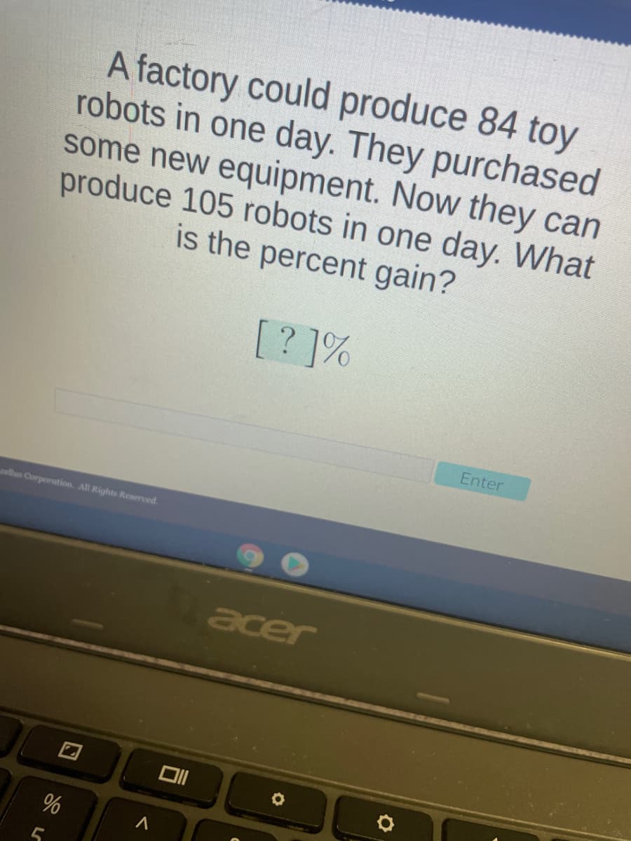 A factory could produce 84 toy
robots in one day. They purchased
some new equipment. Now they can
produce 105 robots in one day. What
is the percent gain?
[? ]%
Enter
oellus Corporation. All Rights Reserved.
acer
%
