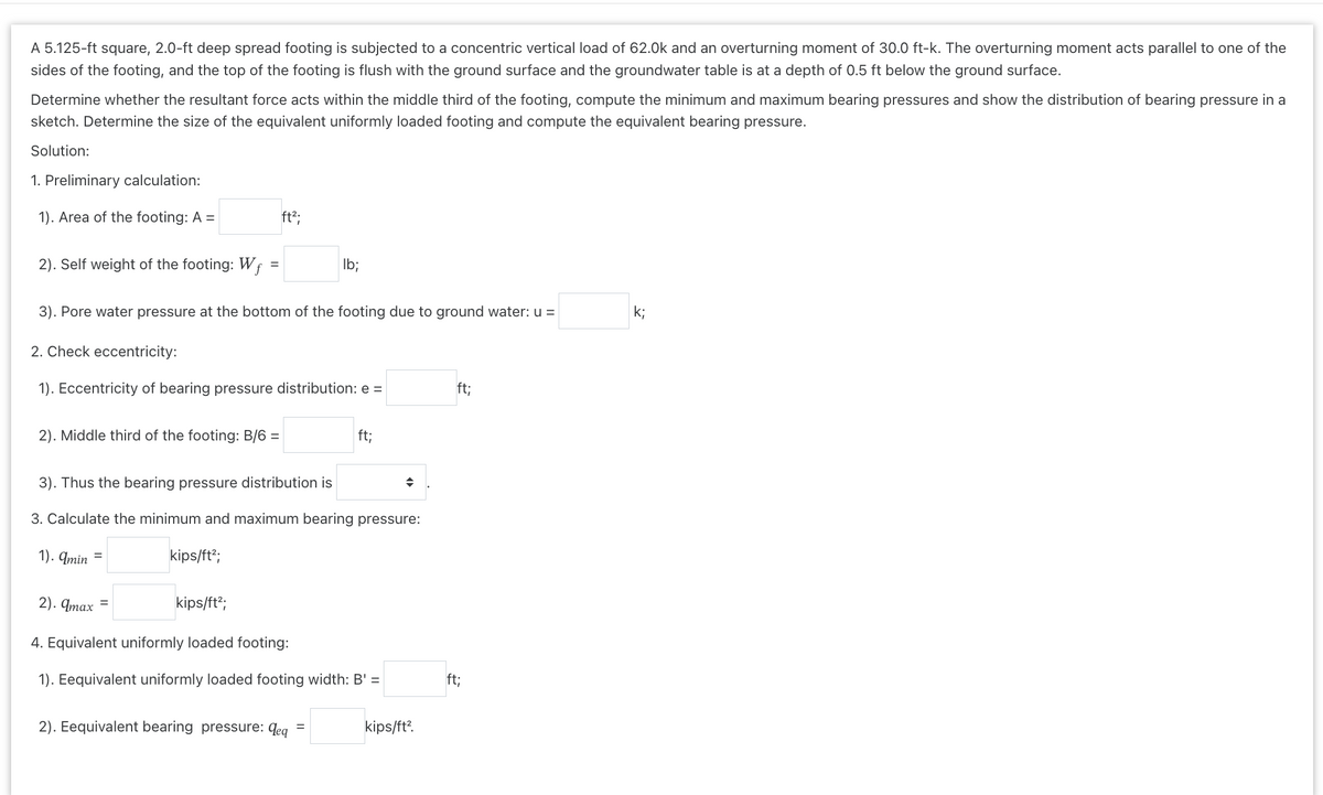 A 5.125-ft square, 2.0-ft deep spread footing is subjected to a concentric vertical load of 62.0k and an overturning moment of 30.0 ft-k. The overturning moment acts parallel to one of the
sides of the footing, and the top of the footing is flush with the ground surface and the groundwater table is at a depth of 0.5 ft below the ground surface.
Determine whether the resultant force acts within the middle third of the footing, compute the minimum and maximum bearing pressures and show the distribution of bearing pressure in a
sketch. Determine the size of the equivalent uniformly loaded footing and compute the equivalent bearing pressure.
Solution:
1. Preliminary calculation:
1). Area of the footing: A =
2). Self weight of the footing: Wf
=
2). Middle third of the footing: B/6 =
3). Pore water pressure at the bottom of the footing due to ground water: u =
2. Check eccentricity:
1). Eccentricity of bearing pressure distribution: e =
ft²;
kips/ft²;
=
3). Thus the bearing pressure distribution is
3. Calculate the minimum and maximum bearing pressure:
1). amin
lb;
2). qmax
kips/ft²;
4. Equivalent uniformly loaded footing:
1). Eequivalent uniformly loaded footing width: B' =
2). Eequivalent bearing pressure: deq
ft;
=
→
kips/ft².
ft;
ft;
k;