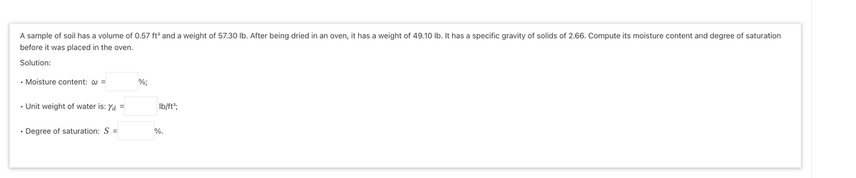 A sample of soil has a volume of 0.57 ft³ and a weight of 57.30 lb. After being dried in an oven, it has a weight of 49.10 lb. It has a specific gravity of solids of 2.66. Compute its moisture content and degree of saturation
before it was placed in the oven.
Solution:
●
●
●
Moisture content: @ =
Unit weight of water is: %d
Degree of saturation: S =
=
%;
lb/ft³;
%.