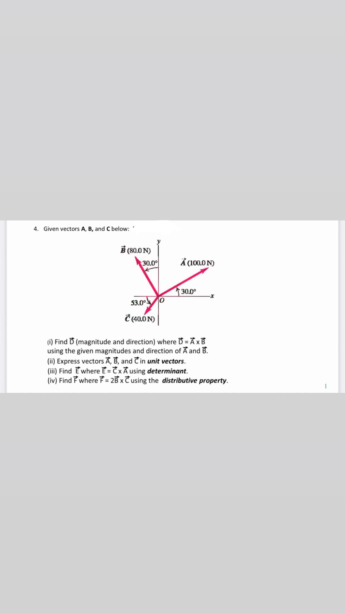 4. Given vectors A, B, and C below:
B (80.0 N)
30.00
À (100.0 N)
30.0°
53.0°.
Ĉ (40.0 N)
(i) Find D (magnitude and direction) where B = Ã x B
using the given magnitudes and direction of A and B.
(ii) Express vectors A, B, and Cin unit vectors.
(iii) Find E where E = T xÃ using determinant.
(iv) Find F where F = 2B x Cusing the distributive property.
%3D
1
