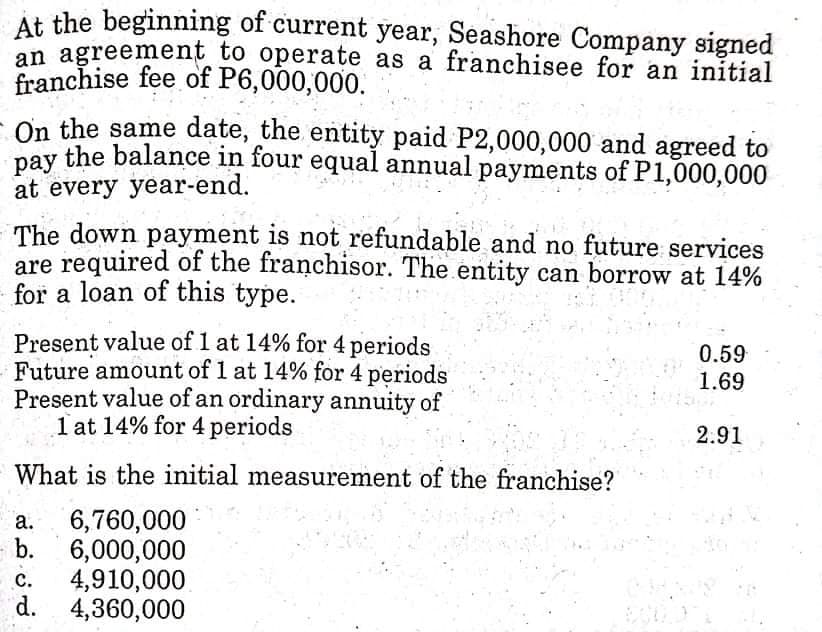 At the beginning of current year, Seashore Company signed
an agreement to operate as a franchisee for an initial
franchise fee of P6,000,000.
On the same date, the entity paid P2,000,000 and agreed to
pay the balance in four equal annual payments of P1,000,000
раy
at every year-end.
The down payment is not refundable and no future services
are required of the franchisor. The entity can borrow at 14%
for a loan of this type.
Present value of 1 at 14% for 4 periods
Future amount of 1 at 14% for 4 periods
Present value of an ordinary annuity of
1 at 14% for 4 periods
0.59
1.69
2.91
What is the initial measurement of the franchise?
6,760,000
- b.
а.
6,000,000
4,910,000
d. 4,360,000
с.
