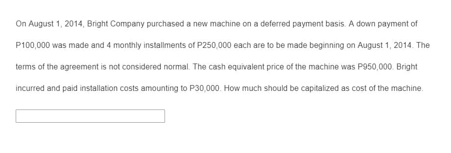 On August 1, 2014, Bright Company purchased a new machine on a deferred payment basis. A down payment of
P100,000 was made and 4 monthly installments of P250,000 each are to be made beginning on August 1, 2014. The
terms of the agreement is not considered normal. The cash equivalent price of the machine was P950,000. Bright
incurred and paid installation costs amounting to P30,000. How much should be capitalized as cost of the machine.
