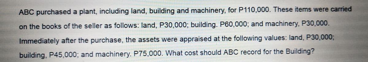 ABC purchased a plant, including land, building and machinery, for P110,000. These items were carried
on the books of the seller as follows: land, P30,000; building. P60,0003; and machinery, P30,000.
Immediately after the purchase, the assets were appraised at the following values: land, P30,000%3;
building, P45,000; and machinery. P75,000. What cost should ABC record for the Building?
