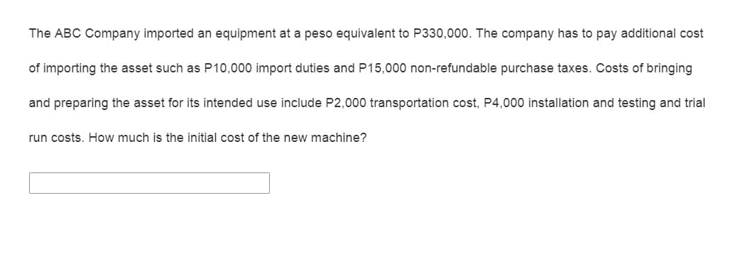 The ABC Company imported an equipment at a peso equivalent to P330,000. The company has to pay additional cost
of importing the asset such as P10,000 import duties and P15,000 non-refundable purchase taxes. Costs of bringing
and preparing the asset for its intended use include P2,000 transportation cost, P4,000 installation and testing and trial
run costs. How much is the initial cost of the new machine?
