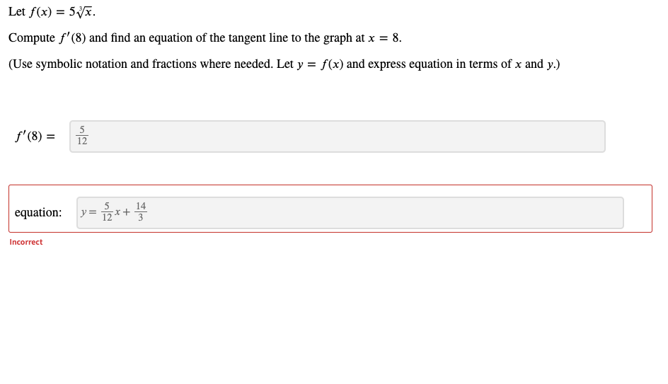 Let f(x) = 5Vx.
Compute f'(8) and find an equation of the tangent line to the graph at x = 8.
(Use symbolic notation and fractions where needed. Let y = f(x) and express equation in terms of x and y.)
5
f' (8) =
12
equation:
12
14
x+
Incorrect
