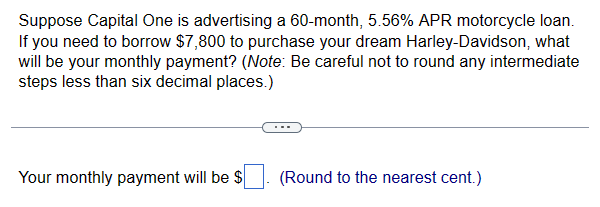 Suppose Capital One is advertising a 60-month, 5.56% APR motorcycle loan.
If you need to borrow $7,800 to purchase your dream Harley-Davidson, what
will be your monthly payment? (Note: Be careful not to round any intermediate
steps less than six decimal places.)
Your monthly payment will be $
(Round to the nearest cent.)