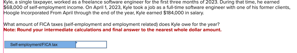 Kyle, a single taxpayer, worked as a freelance software engineer for the first three months of 2023. During that time, he earned
$68,000 of self-employment income. On April 1, 2023, Kyle took a job as a full-time software engineer with one of his former clients,
Hoogle Incorporated From April through the end of the year, Kyle earned $184,000 in salary.
What amount of FICA taxes (self-employment and employment related) does Kyle owe for the year?
Note: Round your intermediate calculations and final answer to the nearest whole dollar amount.
Self-employment/FICA tax