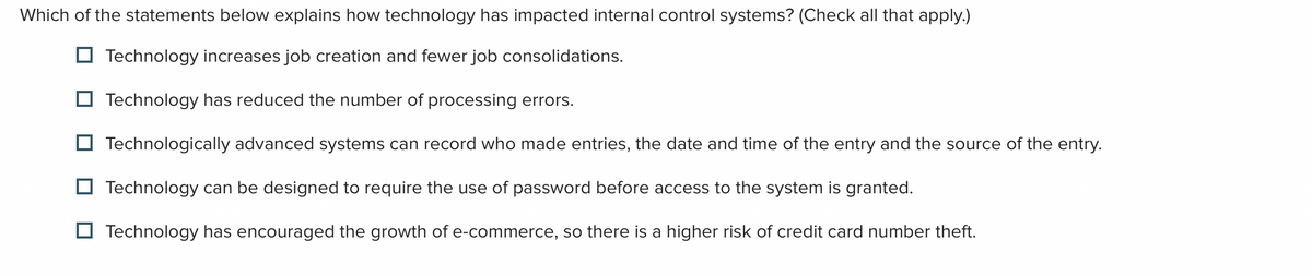 Which of the statements below explains how technology has impacted internal control systems? (Check all that apply.)
Technology increases job creation and fewer job consolidations.
Technology has reduced the number of processing errors.
Technologically advanced systems can record who made entries, the date and time of the entry and the source of the entry.
Technology can be designed to require the use of password before access to the system is granted.
Technology has encouraged the growth of e-commerce, so there is a higher risk of credit card number theft.