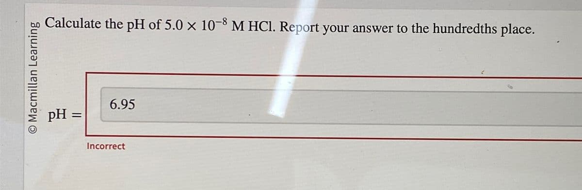 O Macmillan Learning
Calculate the pH of 5.0 × 10-8 M HCl. Report your answer to the hundredths place.
pH =
6.95
Incorrect