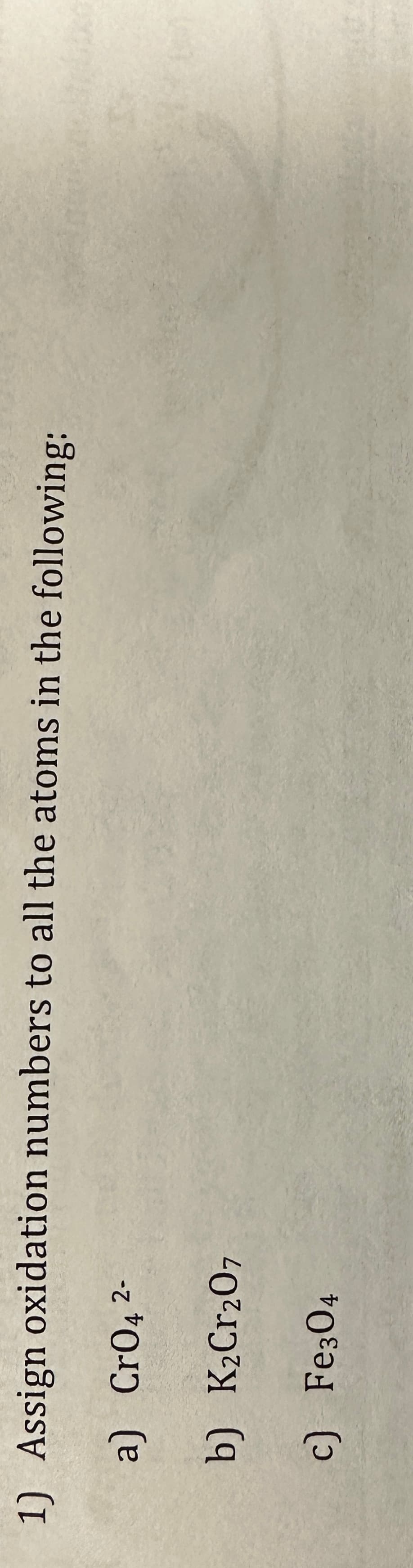 1) Assign
oxidation numbers to all the atoms in the following:
a) CrO4 ²-
b) K₂Cr₂07
c)
Fe304
20