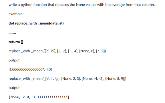 write a python function that replaces the None values with the average from that column.
example:
def replace_with_mean(datalist):
returm []
replace_with_mean([['a', 'b'], [1, -2], [-3, 4], [None, 6], [7,8]])
output:
[1.6666666666666667, 4.0]
replace_with_mean([['e', 'f', 'g'], [None, 2, 3], [None, -4, -2], [None, 8, 9]])
output:
[None, 2.0, 3.333333333333333]