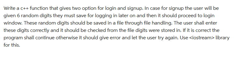 Write a c++ function that gives two option for login and signup. In case for signup the user will be
given 6 random digits they must save for logging in later on and then it should proceed to login
window. These random digits should be saved in a file through file handling. The user shall enter
these digits correctly and it should be checked from the file digits were stored in. If it is correct the
program shall continue otherwise it should give error and let the user try again. Use <iostream> library
for this.