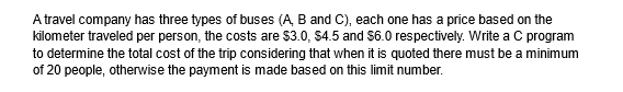 A travel company has three types of buses (A, B and C), each one has a price based on the
kilometer traveled per person, the costs are $3.0, $4.5 and $6.0 respectively. Write a C program
to determine the total cost of the trip considering that when it is quoted there must be a minimum
of 20 people, otherwise the payment is made based on this limit number.