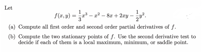 Let
1
f(x,y) = x³ − x² − 8x + 2xy — 1⁄2y².
-
(a) Compute all first order and second order partial derivatives of f.
(b) Compute the two stationary points of f. Use the second derivative test to
decide if each of them is a local maximum, minimum, or saddle point.