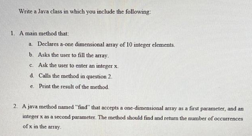 Write a Java class in which you include the following:
1. A main method that:
a. Declares a-one dimensional array of 10 integer elements.
b. Asks the user to fill the array.
c. Ask the user to enter an integer x.
d. Calls the method in question 2.
e. Print the result of the method.
2. A java method named "find" that accepts a one-dimensional array as a first parameter, and an
integer x as a second parameter. The method should find and return the number of occurrences
of x in the array.