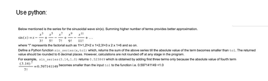 Use python:
Below mentioned is the series for the sinusoidal wave sin(x). Summing higher number of terms provides better approximation
sin(x)=x-+-
3 5 7 9 11
where "T" represents the factorial such as 11-1,202 x 1-2,3-3 x 2 x 1-6 and so on.
Define a Python function sin series (x, tol) which, retums the sum of the above series till the absolute value of the term becomes smaller than tol. The returned
value should be rounded to 6 decimal places. However, calculations are not rounded off at any stage in the program.
For example, sin series (3.14,1.0) retums 0.523849 which is obtained by adding first three terms only because the absolute value of fourth term
(3.14)
0.597141149 becomes smaller than the input tol to the function ie 0.597141149 <1.0
7!