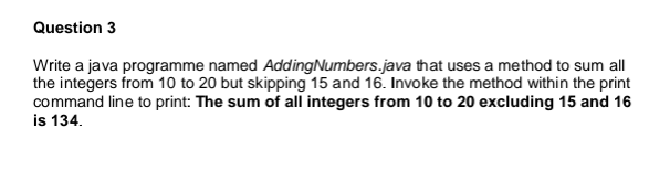 Question 3
Write a java programme named Adding Numbers.java that uses a method to sum all
the integers from 10 to 20 but skipping 15 and 16. Invoke the method within the print
command line to print: The sum of all integers from 10 to 20 excluding 15 and 16
is 134.