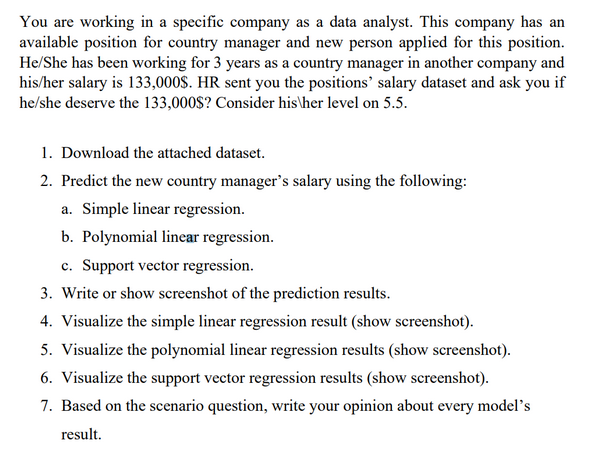 You are working in a specific company as a data analyst. This company has an
available position for country manager and new person applied for this position.
He/She has been working for 3 years as a country manager in another company and
his/her salary is 133,000$. HR sent you the positions' salary dataset and ask you if
he/she deserve the 133,000$? Consider his/her level on 5.5.
1. Download the attached dataset.
2. Predict the new country manager's salary using the following:
a. Simple linear regression.
b. Polynomial linear regression.
c. Support vector regression.
3. Write or show screenshot of the prediction results.
4. Visualize the simple linear regression result (show screenshot).
5. Visualize the polynomial linear regression results (show screenshot).
6. Visualize the support vector regression results (show screenshot).
7. Based on the scenario question, write your opinion about every model's
result.