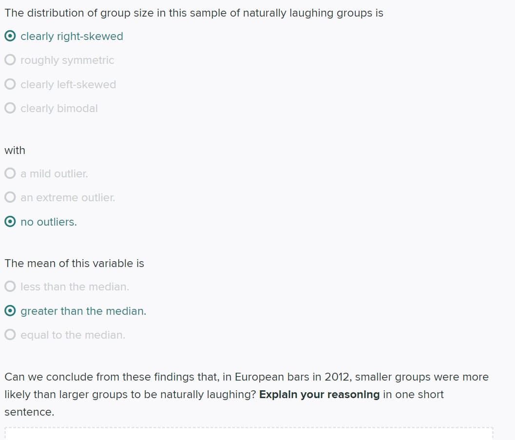 The distribution of group size in this sample of naturally laughing groups is
O clearly right-skewed
O roughly symmetric
clearly left-skewed
clearly bimodal
with
O a mild outlier.
an extreme outlier.
O no outliers.
The mean of this variable is
less than the median.
greater than the median.
equal to the median.
Can we conclude from these findings that, in European bars in 2012, smaller groups were more
likely than larger groups to be naturally laughing? Explain your reasoning in one short
sentence.