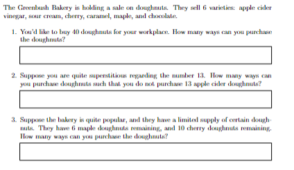 The Greenbush Bakery is holding a sale on doughnuts. They sell 6 varieties: apple cider
vinegar, sour cream, cherry, caramel, maple, and chocolate.
1. You'd like to buy 40 doughnuts for your workplace. How many ways can you purchase
the doughnuts?
2. Suppose you are quite superstitious regarding the number 13. How many ways can
you purchase doughnuts such that you do not purchase 13 apple cider doughnuts?
3. Suppose the bakery is quite popular, and they have a limited supply of certain dough-
nuts. They have 6 maple doughnuts remaining, and 10 cherry doughnuts remaining.
How many ways can you purchase the doughnuts?