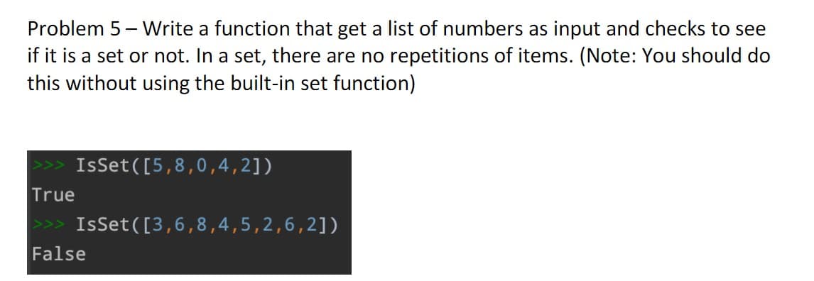 Problem 5 - Write a function that get a list of numbers as input and checks to see
if it is a set or not. In a set, there are no repetitions of items. (Note: You should do
this without using the built-in set function)
IsSet ([5,8,0,4,2])
True
>>> IsSet([3,6,8,4,5,2,6,2])
False