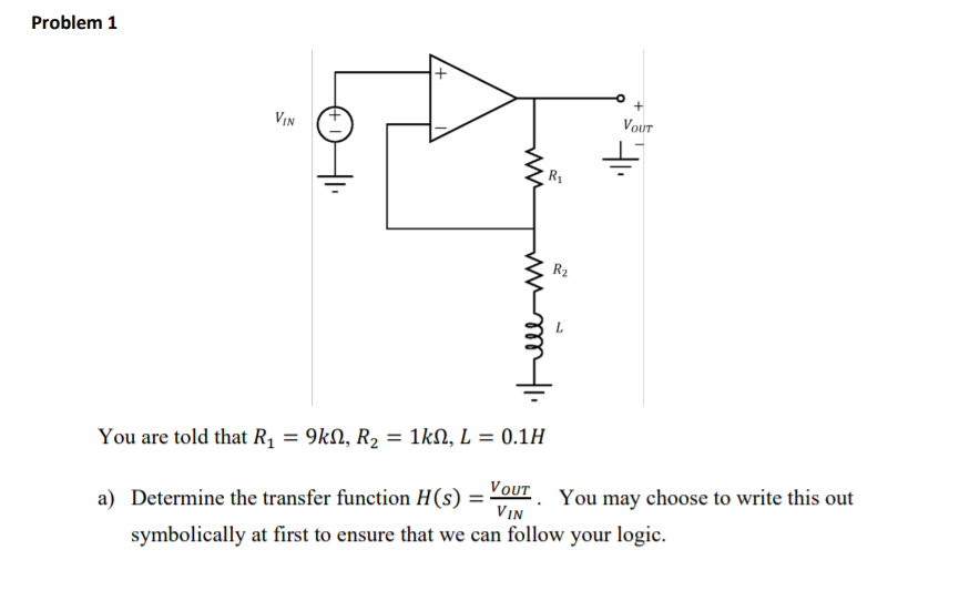 Problem 1
VIN
Vout
R2
You are told that R1 = 9kN, R2 = 1kN, L = 0.1H
a) Determine the transfer function H(s) = OUT. You may choose to write this out
VIN
%3D
symbolically at first to ensure that we can follow your logic.
