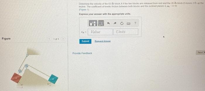 Detemine the volocity of the 63-lb block Af the two blocks are released from rest and the 26-lb block B moves 2 ft up the
incline The confficient of kinetic fniction betwoon both blocks and the incined planes is pe =0 10
(Figure 1)
Express your answer with the appropriate units.
Value
Ya
Units
Figure
1 of 1
Submit
ReauestAner
Provide Feedback
Next>
