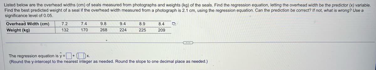 Listed below are the overhead widths (cm) of seals measured from photographs and weights (kg) of the seals. Find the regression equation, letting the overhead width be the predictor (x) variable.
Find the best predicted weight of a seal if the overhead width measured from a photograph is 2.1 cm, using the regression equation. Can the prediction be correct? If not, what is wrong? Use a
significance level of 0.05.
Overhead Width (cm)
Weight (kg)
7.2
132
7.4
170
9.8
268
9.4
224
8.9
225
8.4
209
D
The regression equation is y=+*.
(Round the y-intercept to the nearest integer as needed. Round the slope to one decimal place as needed.)