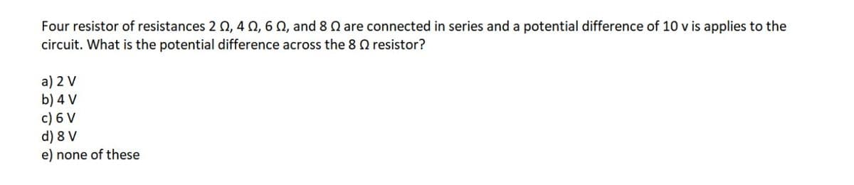 Four resistor of resistances 2 , 4 N, 6 N, and 8 0 are connected in series and a potential difference of 10 v is applies to the
circuit. What is the potential difference across the 8 Q resistor?
a) 2 V
b) 4 V
c) 6 V
d) 8 V
e) none of these
