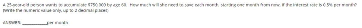 A 25-year-old person wants to accumulate $750,000 by age 60. How much will she need to save each month, starting one month from now, if the interest rate is 0.5% per month?
(Write the numeric value only, up to 2 decimal places)
ANSWER:
per month
