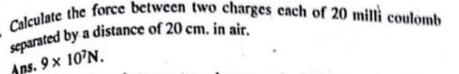 Calculate the force between two charges cach of 20 milli coulomb
a
Aps. 9 x 107N.
