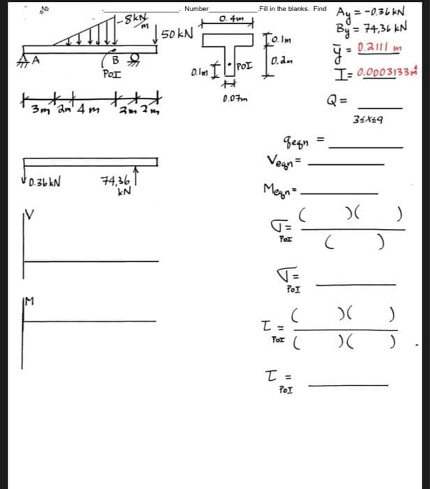 2
tott
3m 2m 4m
V0.36 kN
-8kN
m
B
в я
POI
2m 2m
74,36
kN
Number
50 kN
0.4m
0.lm IPOI
0.07m
Fill in the blanks. Find
10.1m
0.2m
беди
Vegn=
Megn=
=D
Por
V=
POI
T =
Por
T
(
(
POI
=
Ay = -0.36 kN
By = 74,36 KN
0.2111 m
I= 0.0003133
=
34x49
B
)(
)(
)(
)
)