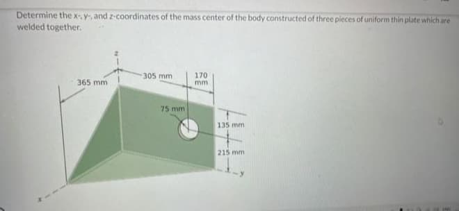 Determine the x-, y, and z-coordinates of the mass center of the body constructed of three pieces of uniform thin plate which are
welded together.
365 mm
305 mm
75 mm
170
mm.
135 mm
215 mm